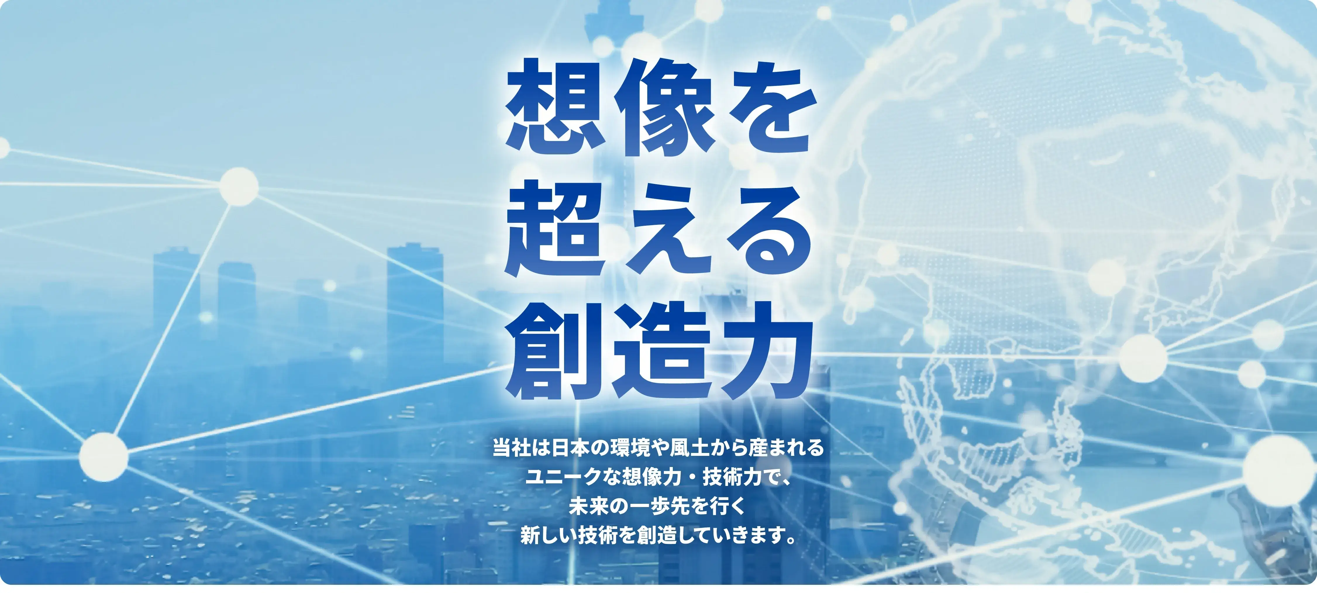 想像を超える創造力 当社は日本の環境や風土から産まれるユニークな想像力・技術力で、未来の一歩先を行く新しい技術を創造していきます。